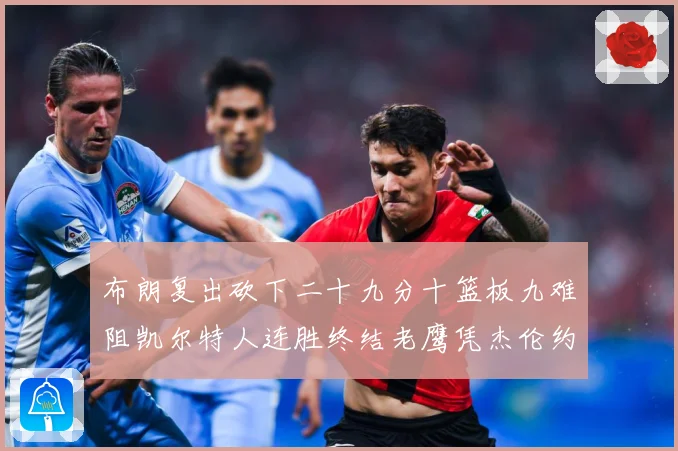 布朗复出砍下二十九分十篮板九难阻凯尔特人连胜终结老鹰凭杰伦约赛场复盘：最新赛事动态与深度分析