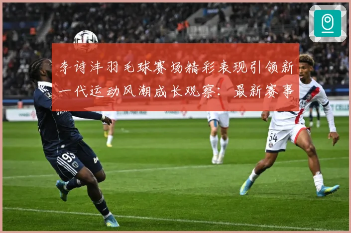 李诗沣羽毛球赛场精彩表现引领新一代运动风潮成长观察：最新赛事动态与深度分析