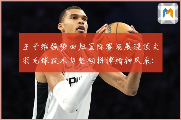 王子维强势回归国际赛场展现顶尖羽毛球技术与坚韧拼搏精神风采：最新赛事动态与深度分析