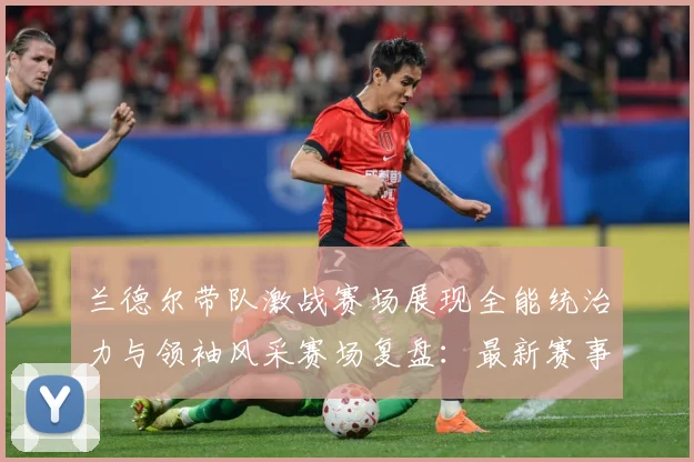 兰德尔带队激战赛场展现全能统治力与领袖风采赛场复盘：最新赛事动态与深度分析