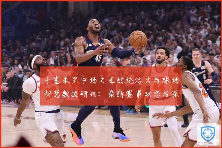 卡塞米罗中场之王的统治力与球场智慧数据研判：最新赛事动态与深度分析
