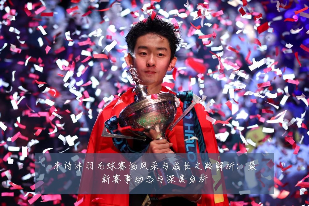 李诗沣羽毛球赛场风采与成长之路解析:最新赛事动态与深度分析