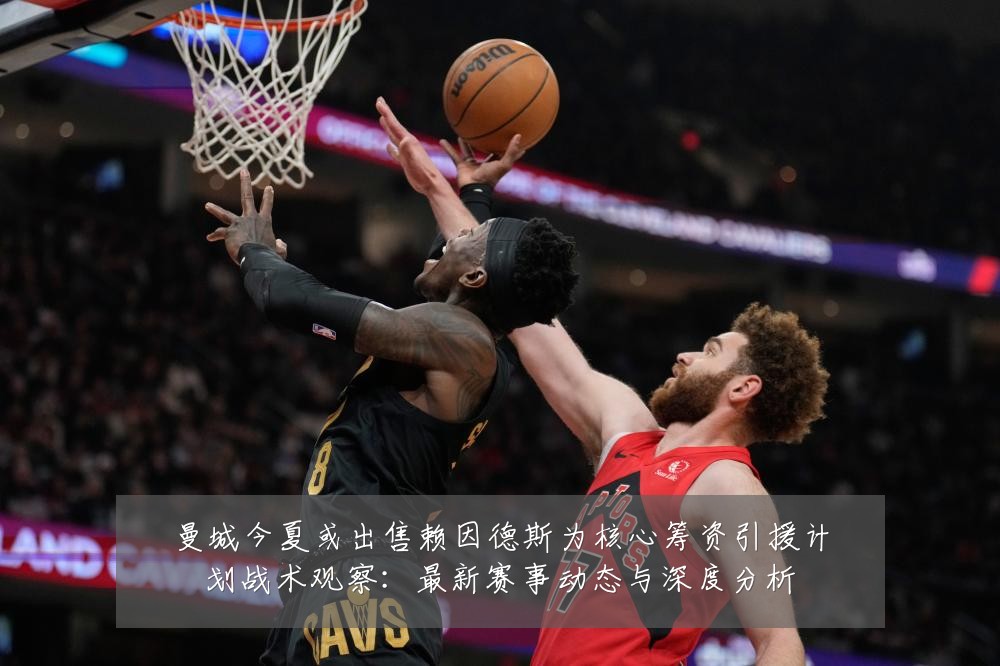 曼城今夏或出售赖因德斯为核心筹资引援计划战术观察:最新赛事动态与深度分析