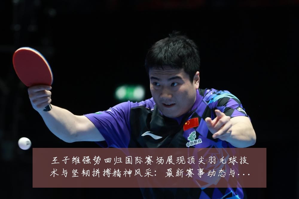 王子维强势回归国际赛场展现顶尖羽毛球技术与坚韧拼搏精神风采：最新赛事动态与深度分析
